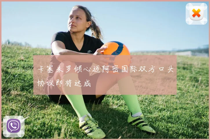 卡塞米罗倾心迈阿密国际双方口头协议即将达成