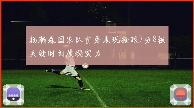 杨瀚森国家队首秀表现抢眼7分8板关键时刻展现实力