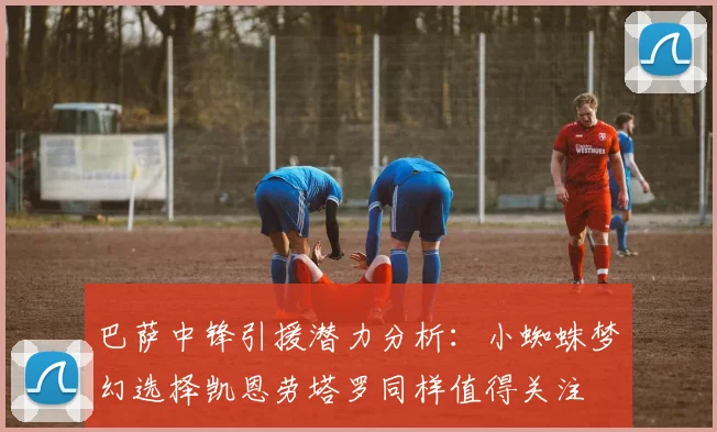 巴萨中锋引援潜力分析：小蜘蛛梦幻选择凯恩劳塔罗同样值得关注