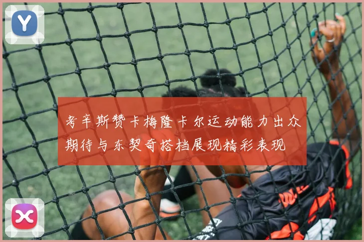 考辛斯赞卡梅隆卡尔运动能力出众期待与东契奇搭档展现精彩表现