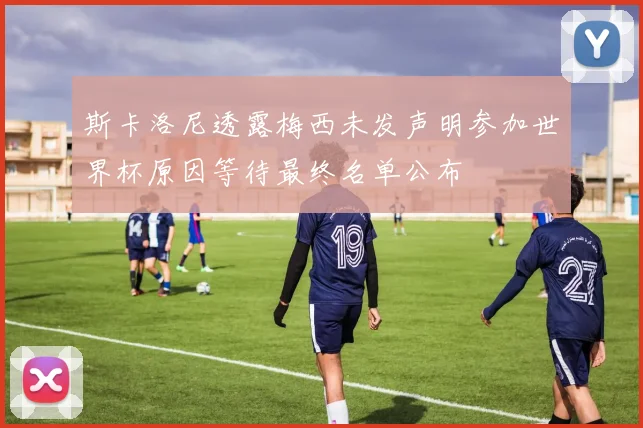 斯卡洛尼透露梅西未发声明参加世界杯原因等待最终名单公布