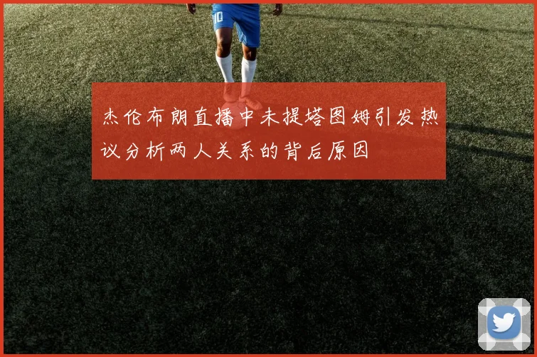 杰伦布朗直播中未提塔图姆引发热议分析两人关系的背后原因
