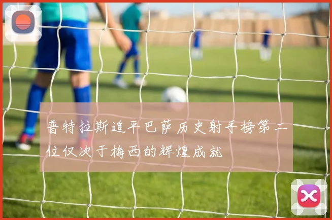 普特拉斯追平巴萨历史射手榜第二位仅次于梅西的辉煌成就