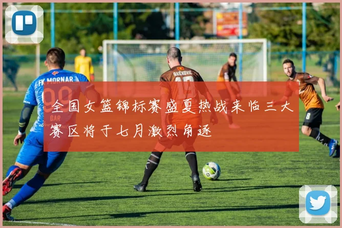 全国女篮锦标赛盛夏热战来临三大赛区将于七月激烈角逐