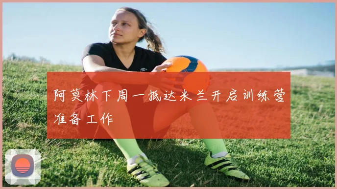 阿莫林下周一抵达米兰开启训练营准备工作
