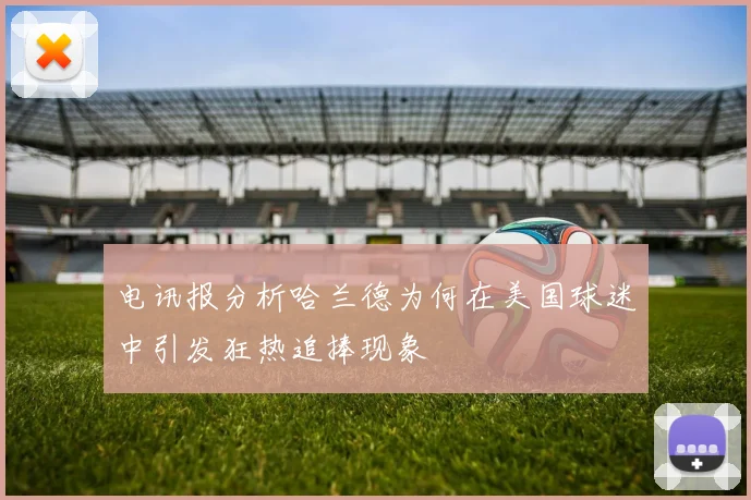 电讯报分析哈兰德为何在美国球迷中引发狂热追捧现象