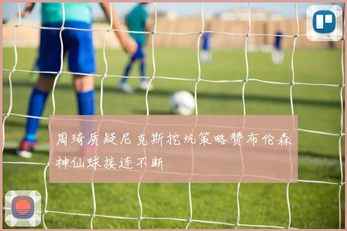周琦质疑尼克斯挖坑策略赞布伦森神仙球接连不断