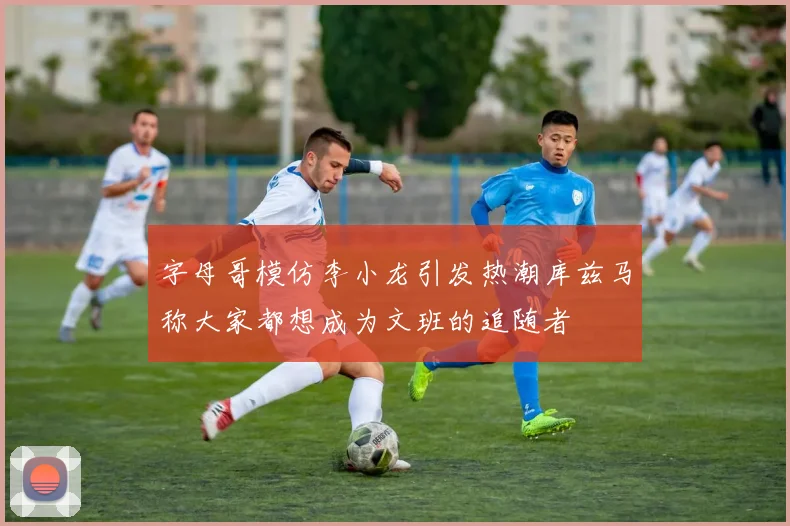 字母哥模仿李小龙引发热潮库兹马称大家都想成为文班的追随者