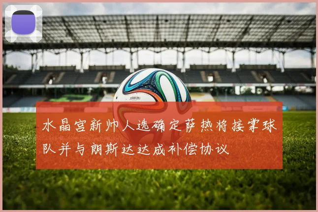 水晶宫新帅人选确定萨热将接掌球队并与朗斯达达成补偿协议