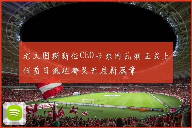 尤文图斯新任CEO卡尔内瓦利正式上任首日抵达都灵开启新篇章